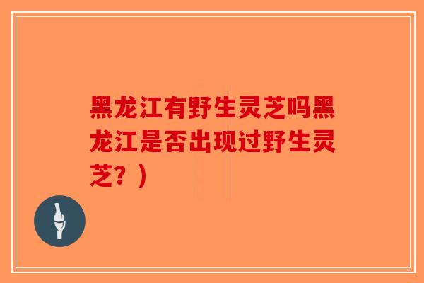 黑龙江有野生灵芝吗黑龙江是否出现过野生灵芝？)