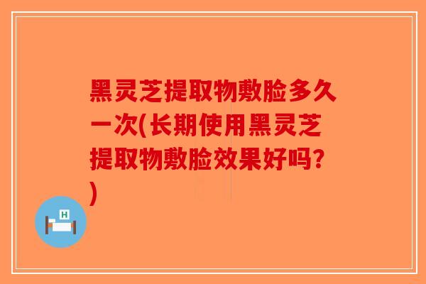 黑灵芝提取物敷脸多久一次(长期使用黑灵芝提取物敷脸效果好吗？)