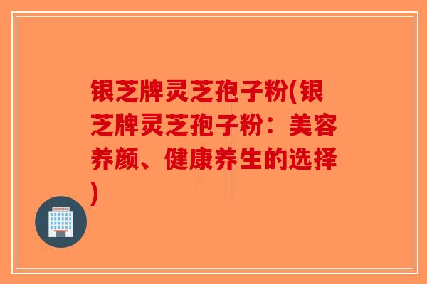 银芝牌灵芝孢子粉(银芝牌灵芝孢子粉：美容养颜、健康养生的选择)