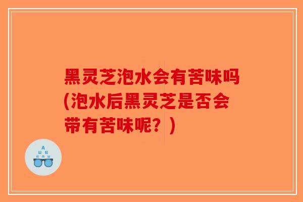 黑灵芝泡水会有苦味吗(泡水后黑灵芝是否会带有苦味呢？)