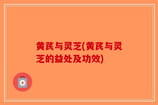 黄芪与灵芝(黄芪与灵芝的益处及功效)