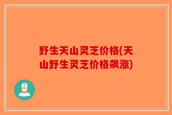 野生天山灵芝价格(天山野生灵芝价格飙涨)