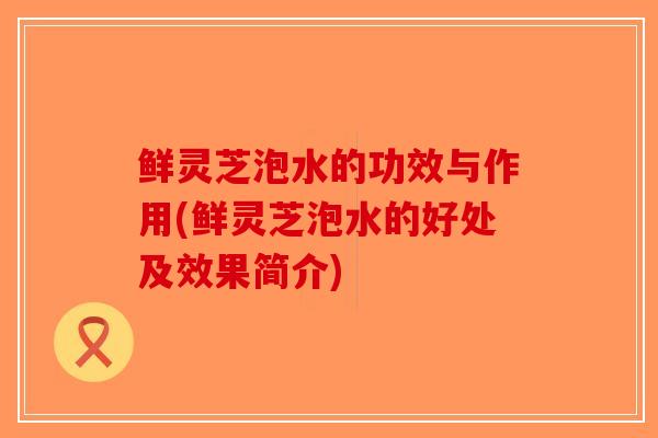 鲜灵芝泡水的功效与作用(鲜灵芝泡水的好处及效果简介)