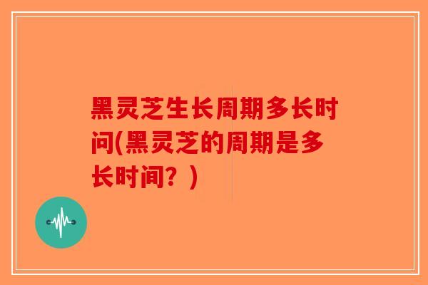 黑灵芝生长周期多长时问(黑灵芝的周期是多长时间？)
