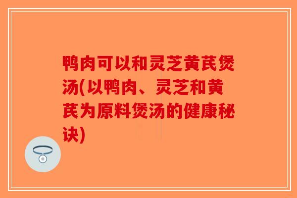 鸭肉可以和灵芝黄芪煲汤(以鸭肉、灵芝和黄芪为原料煲汤的健康秘诀)