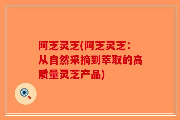 阿芝灵芝(阿芝灵芝：从自然采摘到萃取的高质量灵芝产品)