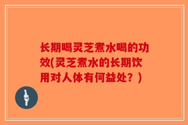 长期喝灵芝煮水喝的功效(灵芝煮水的长期饮用对人体有何益处？)