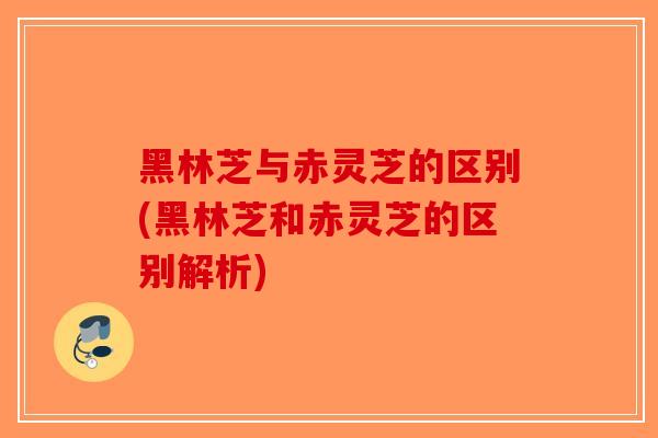 黑林芝与赤灵芝的区别(黑林芝和赤灵芝的区别解析)