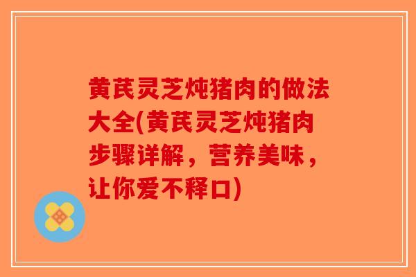 黄芪灵芝炖猪肉的做法大全(黄芪灵芝炖猪肉步骤详解，营养美味，让你爱不释口)
