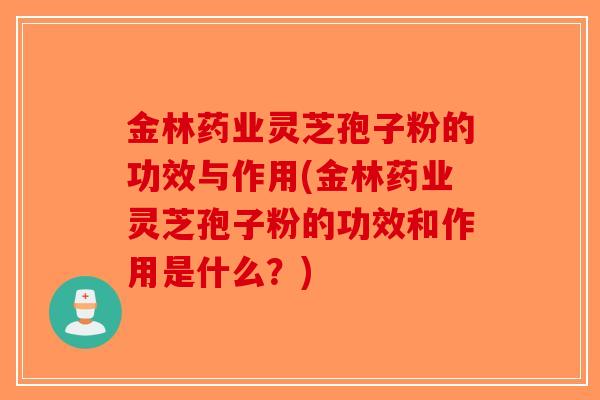金林药业灵芝孢子粉的功效与作用(金林药业灵芝孢子粉的功效和作用是什么？)