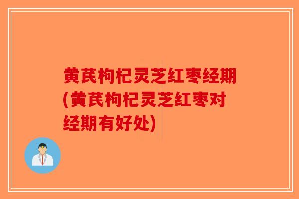 黄芪枸杞灵芝红枣经期(黄芪枸杞灵芝红枣对经期有好处)