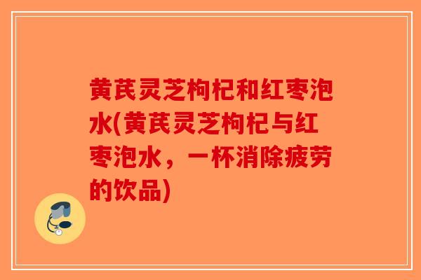 黄芪灵芝枸杞和红枣泡水(黄芪灵芝枸杞与红枣泡水，一杯消除疲劳的饮品)