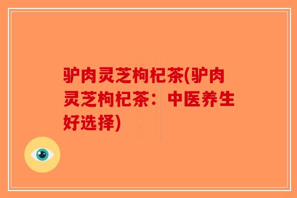 驴肉灵芝枸杞茶(驴肉灵芝枸杞茶：中医养生好选择)