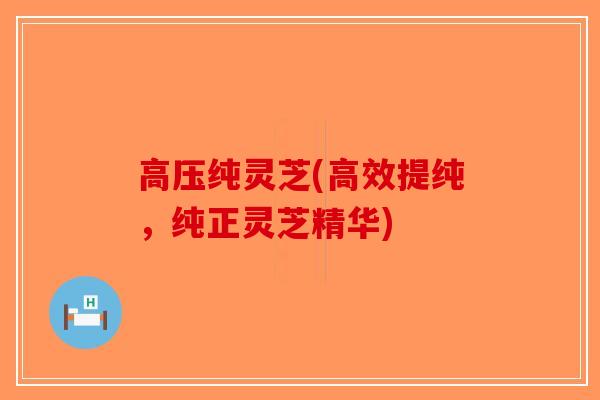 高压纯灵芝(高效提纯，纯正灵芝精华)