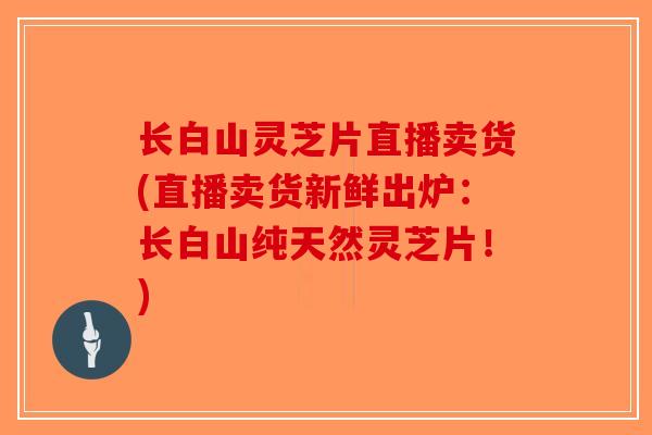 长白山灵芝片直播卖货(直播卖货新鲜出炉：长白山纯天然灵芝片！)