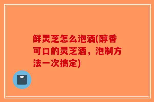 鲜灵芝怎么泡酒(醇香可口的灵芝酒，泡制方法一次搞定)