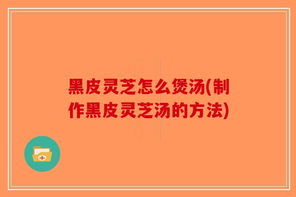 黑皮灵芝怎么煲汤(制作黑皮灵芝汤的方法)