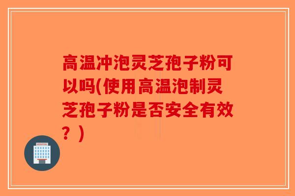 高温冲泡灵芝孢子粉可以吗(使用高温泡制灵芝孢子粉是否安全有效？)