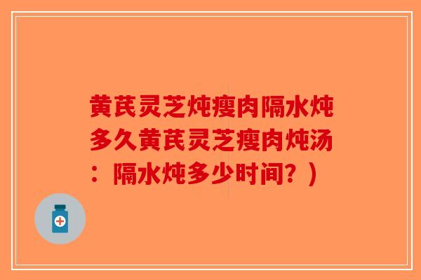 黄芪灵芝炖瘦肉隔水炖多久黄芪灵芝瘦肉炖汤：隔水炖多少时间？)