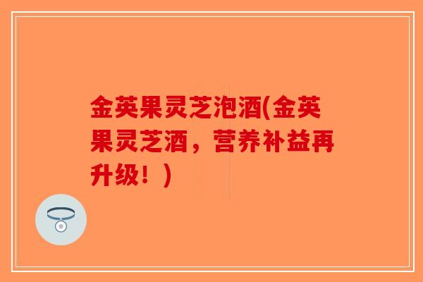 金英果灵芝泡酒(金英果灵芝酒，营养补益再升级！)