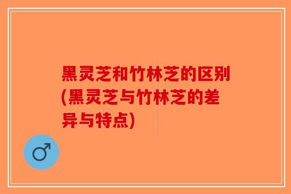 黑灵芝和竹林芝的区别(黑灵芝与竹林芝的差异与特点)