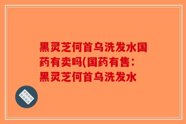 黑灵芝何首乌洗发水国药有卖吗(国药有售：黑灵芝何首乌洗发水