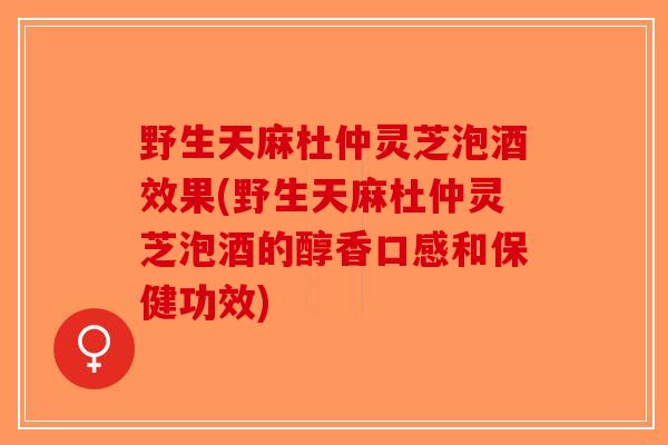 野生天麻杜仲灵芝泡酒效果(野生天麻杜仲灵芝泡酒的醇香口感和保健功效)