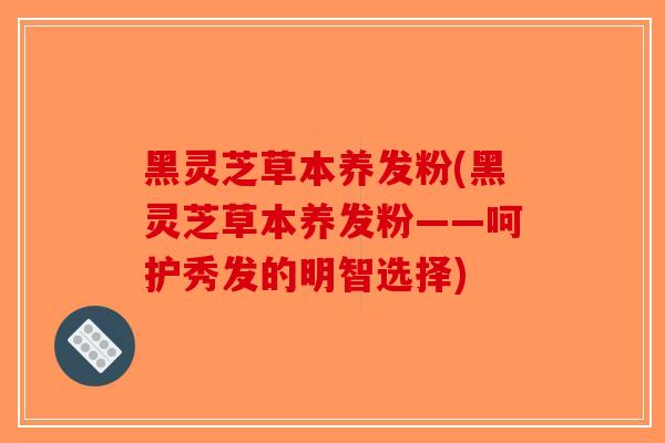 黑灵芝草本养发粉(黑灵芝草本养发粉——呵护秀发的明智选择)