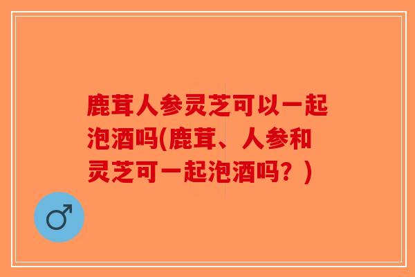 鹿茸人参灵芝可以一起泡酒吗(鹿茸、人参和灵芝可一起泡酒吗？)