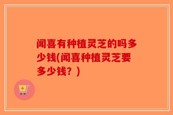 闻喜有种植灵芝的吗多少钱(闻喜种植灵芝要多少钱？)