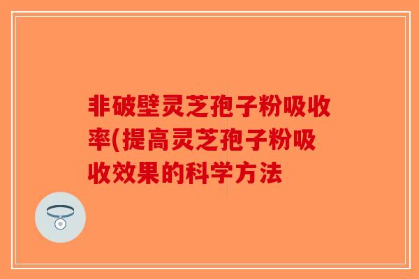 非破壁灵芝孢子粉吸收率(提高灵芝孢子粉吸收效果的科学方法