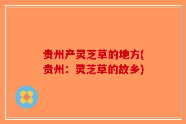 贵州产灵芝草的地方(贵州：灵芝草的故乡)