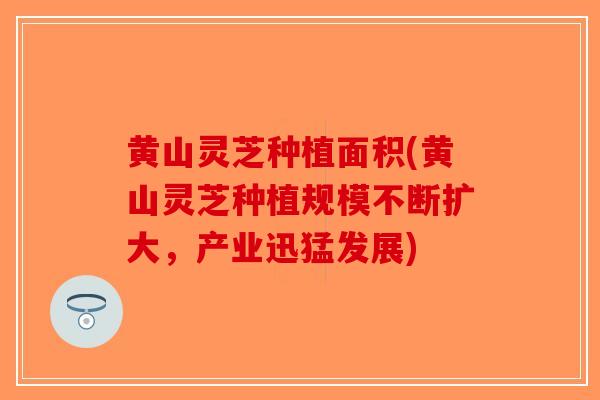 黄山灵芝种植面积(黄山灵芝种植规模不断扩大，产业迅猛发展)