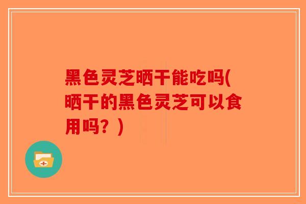 黑色灵芝晒干能吃吗(晒干的黑色灵芝可以食用吗？)