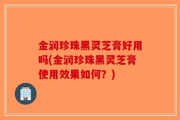 金润珍珠黑灵芝膏好用吗(金润珍珠黑灵芝膏使用效果如何？)