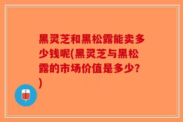 黑灵芝和黑松露能卖多少钱呢(黑灵芝与黑松露的市场价值是多少？)