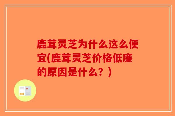 鹿茸灵芝为什么这么便宜(鹿茸灵芝价格低廉的原因是什么？)