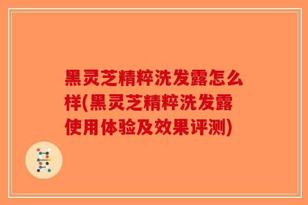 黑灵芝精粹洗发露怎么样(黑灵芝精粹洗发露使用体验及效果评测)