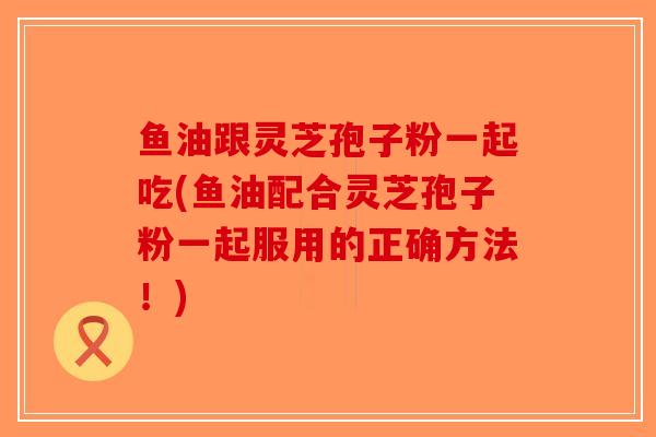 鱼油跟灵芝孢子粉一起吃(鱼油配合灵芝孢子粉一起服用的正确方法！)