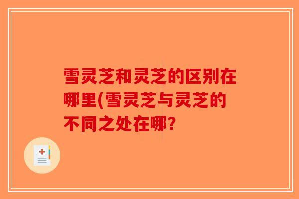雪灵芝和灵芝的区别在哪里(雪灵芝与灵芝的不同之处在哪？