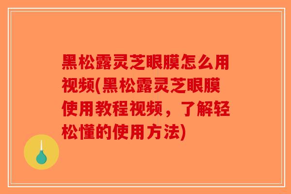 黑松露灵芝眼膜怎么用视频(黑松露灵芝眼膜使用教程视频，了解轻松懂的使用方法)