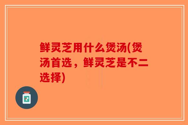 鲜灵芝用什么煲汤(煲汤首选，鲜灵芝是不二选择)