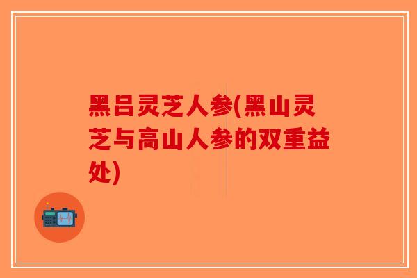 黑吕灵芝人参(黑山灵芝与高山人参的双重益处)