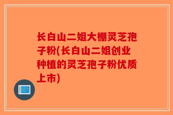 长白山二姐大棚灵芝孢子粉(长白山二姐创业种植的灵芝孢子粉优质上市)