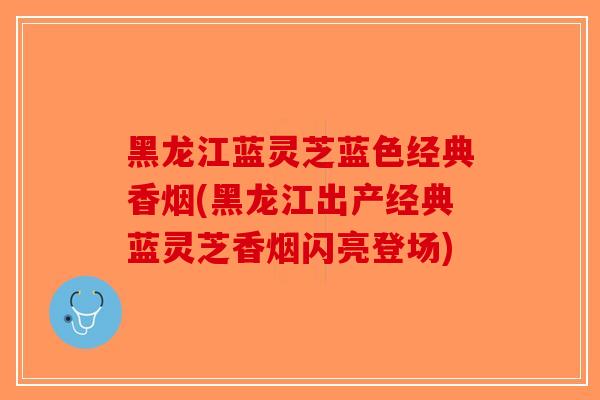 黑龙江蓝灵芝蓝色经典香烟(黑龙江出产经典蓝灵芝香烟闪亮登场)