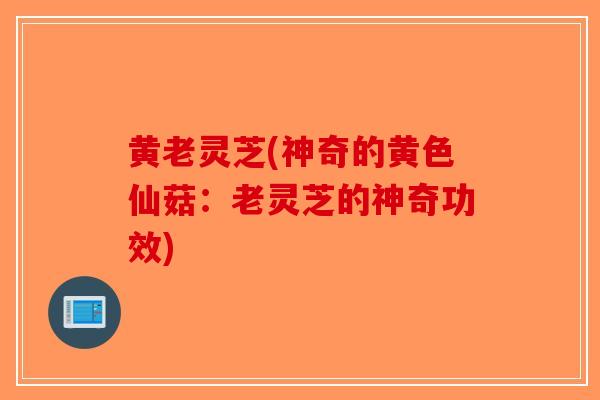 黄老灵芝(神奇的黄色仙菇：老灵芝的神奇功效)