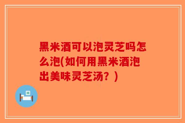 黑米酒可以泡灵芝吗怎么泡(如何用黑米酒泡出美味灵芝汤？)