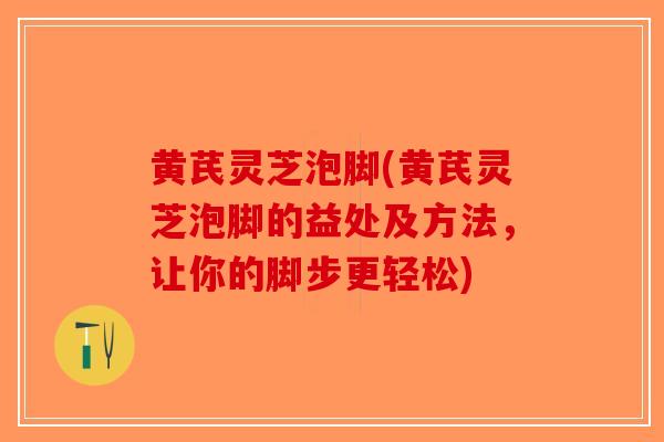 黄芪灵芝泡脚(黄芪灵芝泡脚的益处及方法，让你的脚步更轻松)