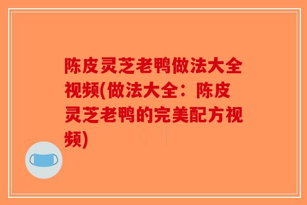 陈皮灵芝老鸭做法大全视频(做法大全：陈皮灵芝老鸭的完美配方视频)