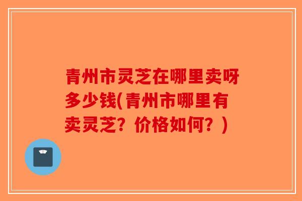 青州市灵芝在哪里卖呀多少钱(青州市哪里有卖灵芝?价格如何?) 青州市灵芝在哪里卖呀多少钱(青州市哪里有卖灵芝?价格如何?)